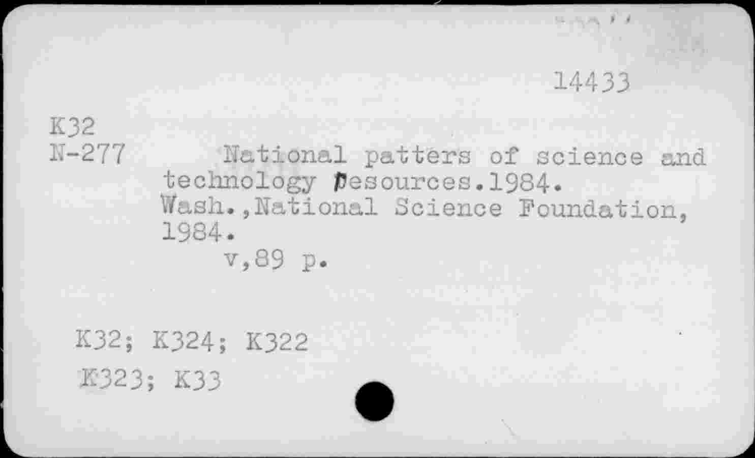 ﻿14433
K32 N-277	National patters of science and technology Resources.1984. Wash.»National Science Foundation, 1984. v,89 p.
K32; K324; K322 £323; K33